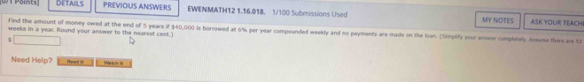 Details PREVIOUS ANSWERS EWENMATH12 1.16.018. 1/100 Submissions Used MY NOTES 
ASK YOUR TEACH 
Find the amount of money owed at the end of 5 years if $40,000 is borrowed at 6% per year compounded weekly and no payments are made on the loan. (Simplify your answer completely. Assume there are 52
weeks in a year. Round your answer to the nearest cest.]
$
Need Help? Head it Na hach 19