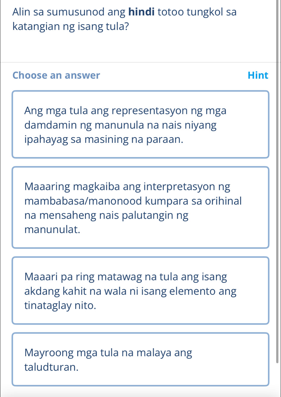 Alin sa sumusunod ang hindi totoo tungkol sa
katangian ng isang tula?
Choose an answer Hint
Ang mga tula ang representasyon ng mga
damdamin ng manunula na nais niyang
ipahayag sa masining na paraan.
Maaaring magkaiba ang interpretasyon ng
mambabasa/manonood kumpara sa orihinal
na mensaheng nais palutangin ng
manunulat.
Maaari pa ring matawag na tula ang isang
akdang kahit na wala ni isang elemento ang
tinataglay nito.
Mayroong mga tula na malaya ang
taludturan.