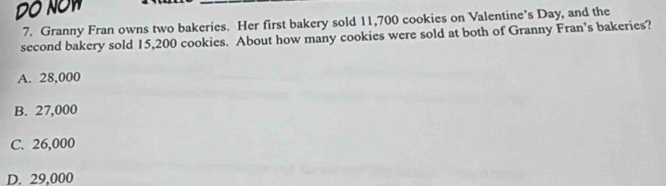 DO NOW
7. Granny Fran owns two bakeries. Her first bakery sold 11,700 cookies on Valentine’s Day, and the
second bakery sold 15,200 cookies. About how many cookies were sold at both of Granny Fran’s bakeries?
A. 28,000
B. 27,000
C. 26,000
D. 29,000