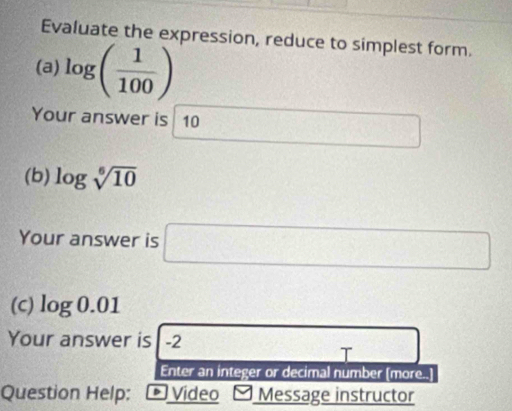 Evaluate the expression, reduce to simplest form. 
(a) log ( 1/100 )
Your answer is 10
(b) log sqrt[6](10)
Your answer is □ 
(C) log 0.01
Your answer is -2
T 
Enter an integer or decimal number [more..] 
Question Help: * Vídeo Message instructor