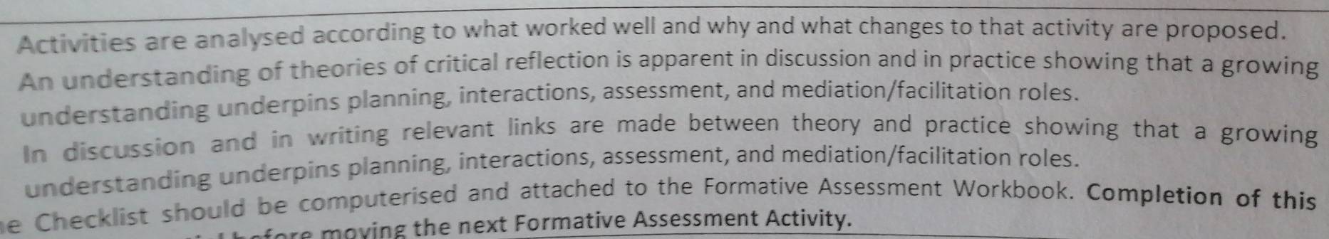 Activities are analysed according to what worked well and why and what changes to that activity are proposed. 
An understanding of theories of critical reflection is apparent in discussion and in practice showing that a growing 
understanding underpins planning, interactions, assessment, and mediation/facilitation roles. 
In discussion and in writing relevant links are made between theory and practice showing that a growing 
understanding underpins planning, interactions, assessment, and mediation/facilitation roles. 
he Checklist should be computerised and attached to the Formative Assessment Workbook. Completion of this 
ore moving the next Formative Assessment Activity.