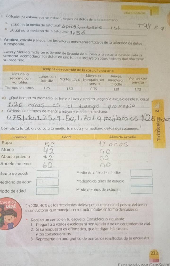 Matemáticas 
2 Calcula los valores que se indican, según los datos de la tabla anterior. 
_ 
¿Cuál es la media de estatura? 
_ 
¿Cuál es la mediana de la estatura? 
Analiza, calcula y encuentra los valores más representativos de la colección de datos 
y responde. 
Luca y Matilda midieron el tiempo de llegada de su casa a la escuela durante toda la 
semana. Acomodaron los datos en una tabla e incluyeron otros factores que afectaron 
su recorrido. 
) ¿Qué tiempo en promedio les toma a Luca y Matilda llegor a la escuela desde su casa? 
_ 
》 Ordena los tiempos de menor a mayor y escribe la mediana. 
N 
_thoke 
Completa la tabla y calcula la media, la moda y la mediana de las dos columnas. E 
A 
A 
Médía de edad: Media de años de estudio: 
Mediana de edad: Mediana de años de estudio: 
Moda de edad: Moda de años de estudio: 
Cuestión 
En 2018, 40% de los accidentes viales que ocurrieron en el país se debieron 
a conductores que manejaban sus automóviles en forma descuidada. 
Realiza un censo en tu escuela. Considera lo siguiente: 
1. Pregunta a varios escolares si han tenido o no un contratiempo vial. 
2. Si su respuesta es afirmativa, que te digan las causas 
y las consecuencias 
3. Representa en una gráfica de barras los resultados de la encuesta. 
233