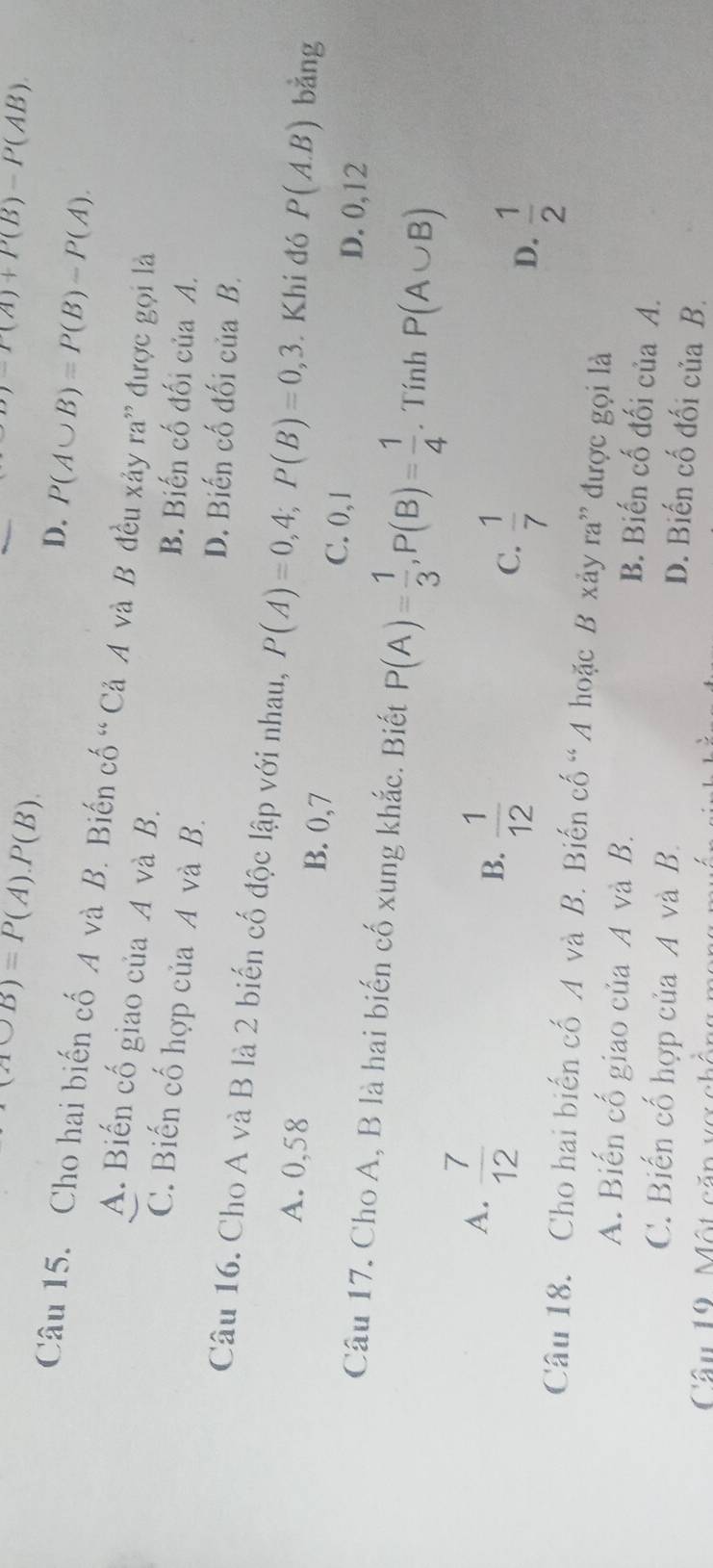 (A∪ B)=P(A).P(B).
-P(A)+P(B)-P(AB)
D. P(A∪ B)=P(B)-P(A). 
Câu 15. Cho hai biến cố A và B. Biến cố “ Cả A và B đều xảy ra” được gọi là
A. Biến cố giao của A và B.
C. Biến cố hợp của A và B.
B. Biến cố đối của A.
D. Biến cố đối của B.
Câu 16. Cho A và B là 2 biến cố độc lập với nhau, P(A)=0,4; P(B)=0, 3 Khi đó P(A.B) bằng
A. 0,58 B. 0, 7 C. 0, 1
D. 0, 12
Câu 17. Cho A, B là hai biến cố xung khắc. Biết P(A)= 1/3 , P(B)= 1/4 . Tính P(A∪ B)
A.  7/12 
B.  1/12 
C.  1/7 
D.  1/2 
Câu 18. Cho hai biến cố A và B. Biến cố “A hoặc B xảy ra” được gọi là
A. Biến cố giao của A và B.
B. Biến cố đối của A.
C. Biến cố hợp của A và B.
D. Biến cố đối của B.
Câu 19. Một căp vợ chồng