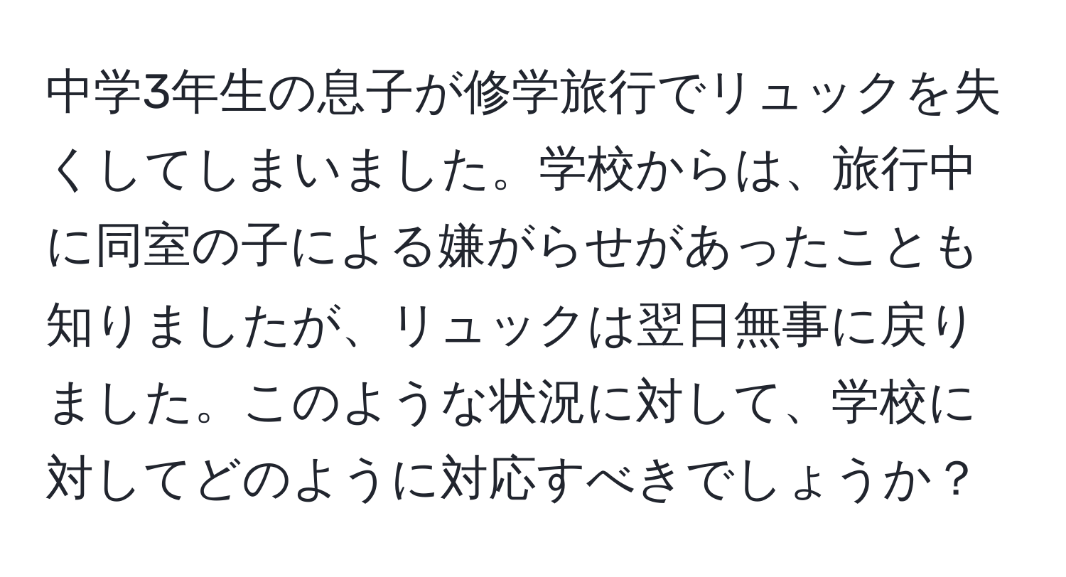 中学3年生の息子が修学旅行でリュックを失くしてしまいました。学校からは、旅行中に同室の子による嫌がらせがあったことも知りましたが、リュックは翌日無事に戻りました。このような状況に対して、学校に対してどのように対応すべきでしょうか？