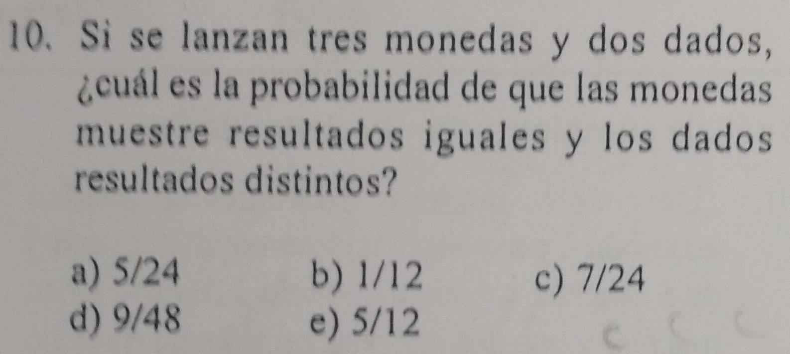 Si se lanzan tres monedas y dos dados,
¿cuál es la probabilidad de que las monedas
muestre resultados iguales y los dados
resultados distintos?
a) 5/24 b) 1/12
c) 7/24
d) 9/48 e) 5/12