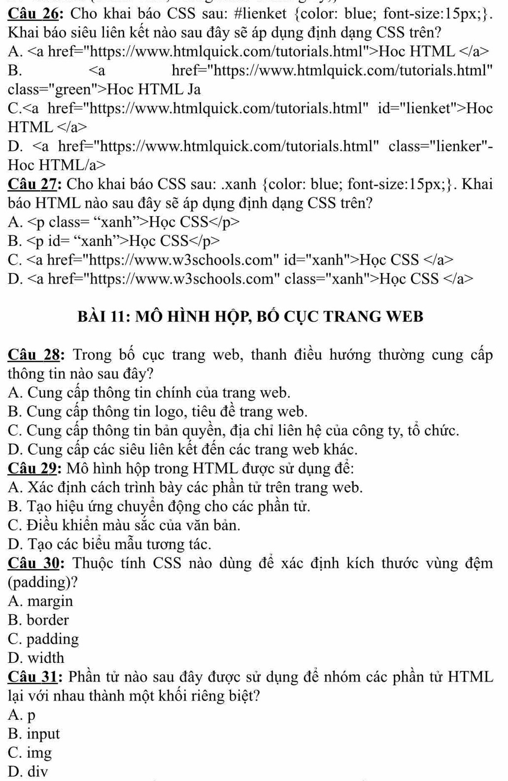 Cho khai báo CSS sau: #lienket color: blue; font-size:15px;.
Khai báo siêu liên kết nào sau đây sẽ áp dụng định dạng CSS trên?
A. a href="https://www.htmlquick.com/tutorials.html">Hoc HTML
B. href="https://www.htmlquick.com/tutorials.html"

class="green">Hoc HTML Ja
C.Hoc
HTML a>
D. href="https://www.htmlquick.com/tutorials.html" class="lienker"-
Hoc HTML/a>
Câu 27: Cho khai báo CSS sau: .xanh color: blue; font-size:15px;. Khai
báo HTML nào sau đây sẽ áp dụng định dạng CSS trên?
A. Học CSS
B. Học CS S
C. href="https://www.w3schools.com" id="xanh">Học CSS
D. href="https://www.w3schools.com" class="xanh">Học CSS
bàI 11: MÔ HÌNH HỌp, BỒ CỤC TRANG WEB
Câu 28: Trong bố cục trang web, thanh điều hướng thường cung cấp
thông tin nào sau đây?
A. Cung cấp thông tin chính của trang web.
B. Cung cấp thông tin logo, tiêu đề trang web.
C. Cung cấp thông tin bản quyền, địa chỉ liên hệ của công ty, tổ chức.
D. Cung cấp các siêu liên kết đến các trang web khác.
Câu 29: Mô hình hộp trong HTML được sử dụng đề:
A. Xác định cách trình bày các phần tử trên trang web.
B. Tạo hiệu ứng chuyền động cho các phần tử.
C. Điều khiển màu sắc của văn bản.
D. Tạo các biểu mẫu tương tác.
Câu 30: Thuộc tính CSS nào dùng để xác định kích thước vùng đệm
(padding)?
A. margin
B. border
C. padding
D. width
Câu 31: Phần tử nào sau đây được sử dụng để nhóm các phần tử HTML
lại với nhau thành một khối riêng biệt?
A. p
B. input
C. img
D. div