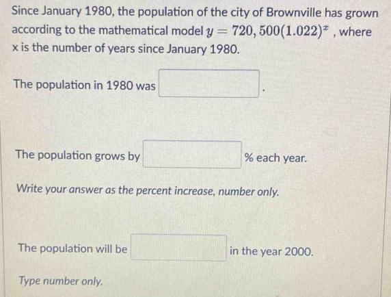 Since January 1980, the population of the city of Brownville has grown 
according to the mathematical model y=720,500(1.022)^x , where
x is the number of years since January 1980. 
The population in 1980 was 
. 
The population grows by □ % each year. 
Write your answer as the percent increase, number only. 
The population will be □ in the year 2000. 
Type number only.