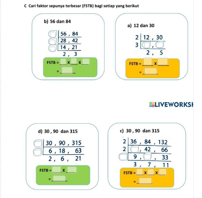 Cari faktor sepunya terbesar (FSTB) bagi setiap yang berikut
b) 56 dan 84
a) 12 dan 30
frac beginarrayr 566,84 28,42 _ 14,21 2,3endarray
_  < 
<tex>beginarrayr 2|12,30 3| ((),())/2,5 endarray
FSTB=_ □ * _ □ * _ □ 
__ =_ □ 
FSTB=_ * _ 
□  
BLIVEWORKSI
d) 30 , 90 dan 315 c) 30 , 90 dan 315
frac | (30,90,315)/6,18,63  2,6,21endarray
FSTB=□ * _ □ 
beginarrayr 2| (36,84,132)/1,42 1,42|66 hline 167,333,7,11endarray
FSTB=□ * □ * □
=_ □ 
__ =_ □ 