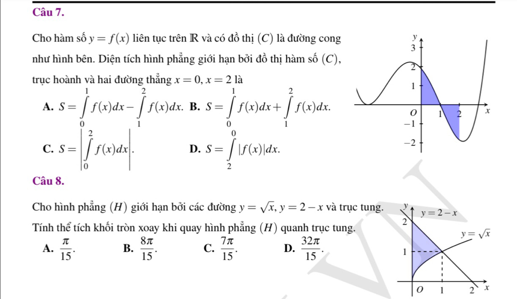 Cho hàm số y=f(x) liên tục trên R và có đồ thị (C) là đường cong
như hình bên. Diện tích hình phẳng giới hạn bởi đồ thị hàm số (C),
trục hoành và hai đường thẳng x=0, x=2la
A. S=∈tlimits _0^(1f(x)dx-∈tlimits _1^2f(x)dx. B. S=∈tlimits _0^1f(x)dx+∈tlimits _1^2f(x)dx.
C. S=|∈tlimits _0^2f(x)dx|. S=∈tlimits _2^0|f(x)|dx. 
D.
Câu 8.
Cho hình phẳng (H) giới hạn bởi các đường y=sqrt x), y=2-x và trục tung. y
y=2-x
Tính thể tích khối tròn xoay khi quay hình phẳng (H) quanh trục tung. 2
y=sqrt(x)
A.  π /15 . B.  8π /15 . C.  7π /15 . D.  32π /15 .
1
0 1 2 x