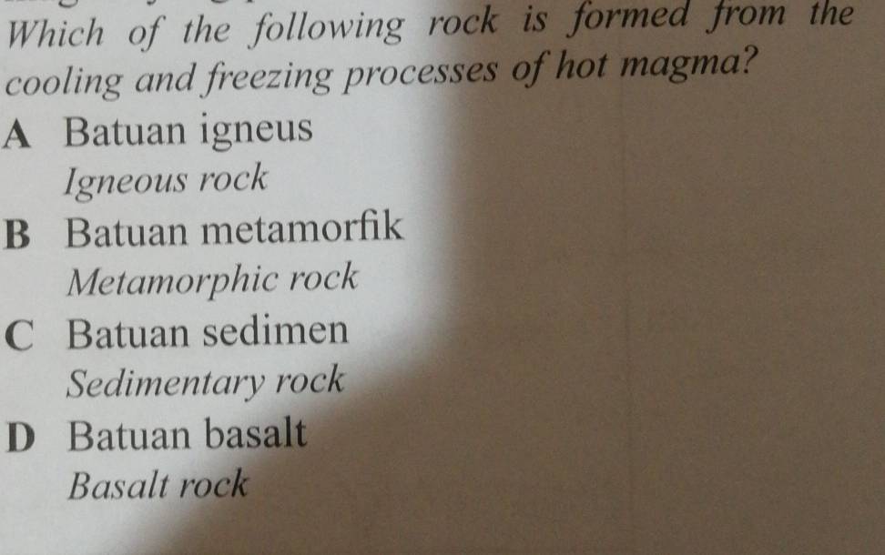 Which of the following rock is formed from the
cooling and freezing processes of hot magma?
A Batuan igneus
Igneous rock
B Batuan metamorfik
Metamorphic rock
C Batuan sedimen
Sedimentary rock
D Batuan basalt
Basalt rock