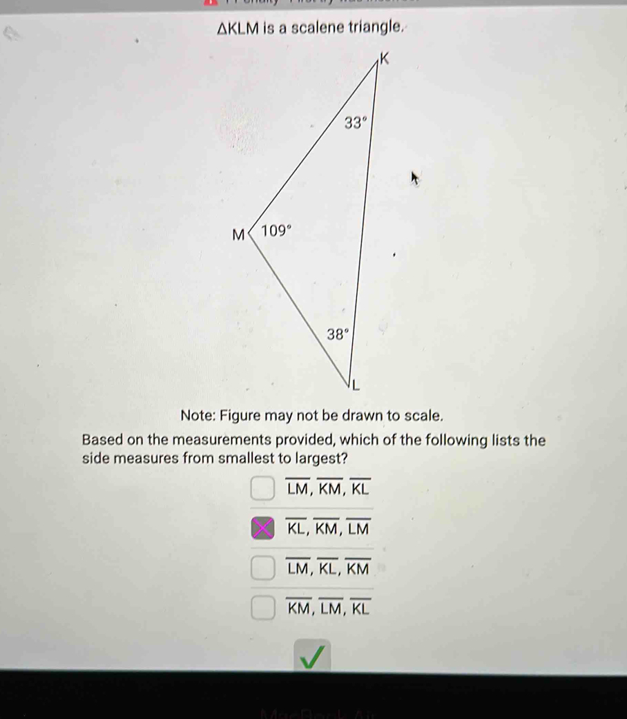 △ KLM is a scalene triangle.
Note: Figure may not be drawn to scale.
Based on the measurements provided, which of the following lists the
side measures from smallest to largest?
overline LM,overline KM,overline KL
overline KL,overline KM,overline LM
overline LM,overline KL,overline KM
overline KM,overline LM,overline KL