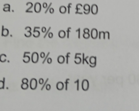 a. 20% of £90
b. 35% of 180m
c. 50% of 5kg
d. 80% of 10