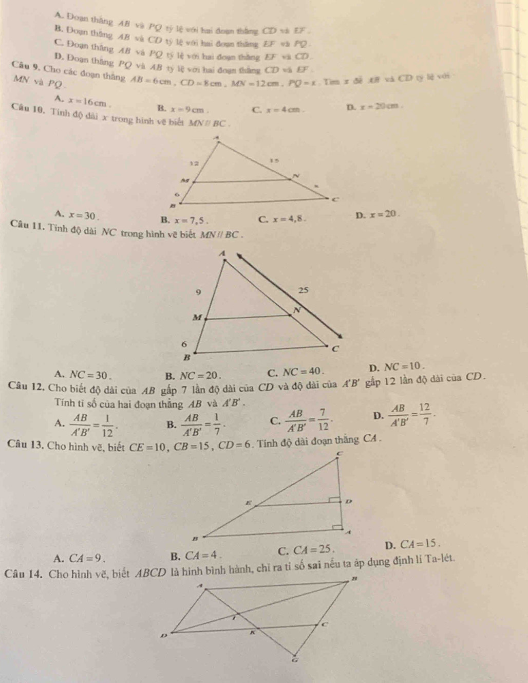 A. Đoạn thắng AB và PQ tỷ lệ với hai đoạn thắng CD và EF
B. Doạn thắng AB và CD tý lệ với hai đoạn thắng EF và PQ
C. Đoạn thắng AB và PQ tý lệ với hai đoạn thắng EF và CD
D. Doạn thăng PQ và AB tý lệ với hai đoạn thắng CD và EF
Câu 9, Cho các đoạn thăng AB=6cm,CD=8cm,MN=12cm.PQ=x : Tìm x đề A# và CD tý lệ với
MN và PQ
A. x=16cm. B. x=9cm. C. x=4cm. D. x=20cm.
Câu 10, Tính độ đài x trong hình vệ biểi MNparallel BC.
A. x=30. D. x=20.
B. x=7,5. C. x=4,8.
Câu 11. Tinh độ dài NC trong hình vẽ biết MNparallel BC.
A. NC=30. B. NC=20. C. NC=40. D. NC=10.
Câu 12. Cho biết độ dài của AB gấp 7 lần độ dài của CD và độ dài của A'B' gấp 12 lần độ dài ciaCD.
Tính tỉ số của hai đoạn thẳng AB và A'B'.
A.  AB/A'B' = 1/12 . B.  AB/A'B' = 1/7 . C.  AB/A'B' = 7/12 . D.  AB/A'B' = 12/7 .
Câu 13. Cho hình vẽ, biết  . Tính độ dài đoạn thắng CA .
A. CA=9. B. CA=4.
C. CA=25. D. CA=15.
Câu 14. Cho hình vẽ, biết ABCD là hình bình hành, chĩ ra tỉ số sai nều ta áp dụng định li Ta-lét.