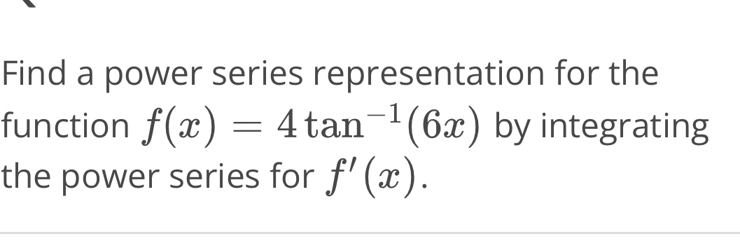 Find a power series representation for the 
function f(x)=4tan^(-1)(6x) by integrating 
the power series for f'(x).