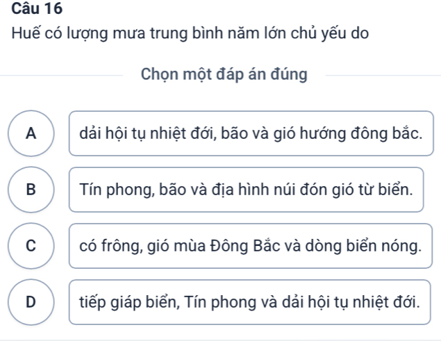 Huế có lượng mưa trung bình năm lớn chủ yếu do
Chọn một đáp án đúng
A dải hội tụ nhiệt đới, bão và gió hướng đông bắc.
B Tín phong, bão và địa hình núi đón gió từ biển.
C có frông, gió mùa Đông Bắc và dòng biển nóng.
D tiếp giáp biển, Tín phong và dải hội tụ nhiệt đới.