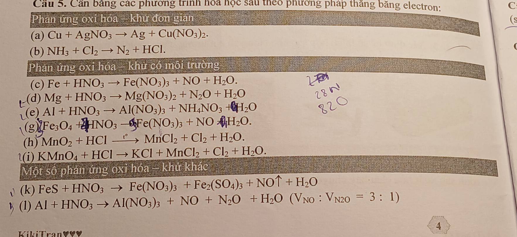 Cầu 5. Cần băng các phương trình hoa học sau theo phương pháp thăng băng electron: 
C 
Phản ứng oxi hóa - khử đơn gian (s 
(a) Cu+AgNO_3to Ag+Cu(NO_3)_2. 
(b) NH_3+Cl_2to N_2+HCl. 
Phân ứng oxi hóa - khử có môi trường 
(c) Fe+HNO_3to Fe(NO_3)_3+NO+H_2O. 
(d) Mg+HNO_3to Mg(NO_3)_2+N_2O+H_2O
(e) Al+HNO_3to Al(NO_3)_3+NH_4NO_3+H_2O
Fe_3O_4+2HNO_3to 4Fe(NO_3)_3+NO_4H_2O. 
(h) MnO_2+HClto HCMnCl_2+Cl_2+H_2O. 
1(i) KMnO_4+HClto KCl+MnCl_2+Cl_2+H_2O. 
Một số phản ứng oxi hóa - khứ khác 
(k) FeS+HNO_3to Fe(NO_3)_3+Fe_2(SO_4)_3+NOuparrow +H_2O
(1) Al+HNO_3to Al(NO_3)_3+NO+N_2O+H_2O(V_NO:V_N2O=3:1)
4 
KikiTran♥♥♥