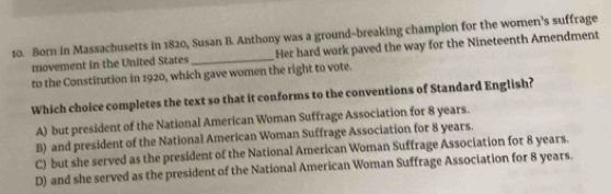 Born in Massachusetts in 1820, Susan B. Anthony was a ground-breaking champion for the women’s suffrage
movement in the United States _Her hard work paved the way for the Nineteenth Amendment
to the Constitution in 1920, which gave women the right to vote.
Which choice completes the text so that it conforms to the conventions of Standard English?
A) but president of the National American Woman Suffrage Association for 8 years.
B) and president of the National American Woman Suffrage Association for 8 years.
C) but she served as the president of the National American Woman Suffrage Association for 8 years.
D) and she served as the president of the National American Woman Suffrage Association for 8 years.