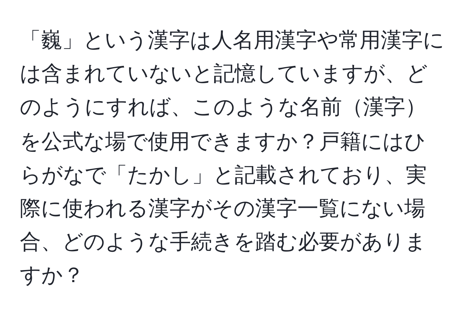 「巍」という漢字は人名用漢字や常用漢字には含まれていないと記憶していますが、どのようにすれば、このような名前漢字を公式な場で使用できますか？戸籍にはひらがなで「たかし」と記載されており、実際に使われる漢字がその漢字一覧にない場合、どのような手続きを踏む必要がありますか？