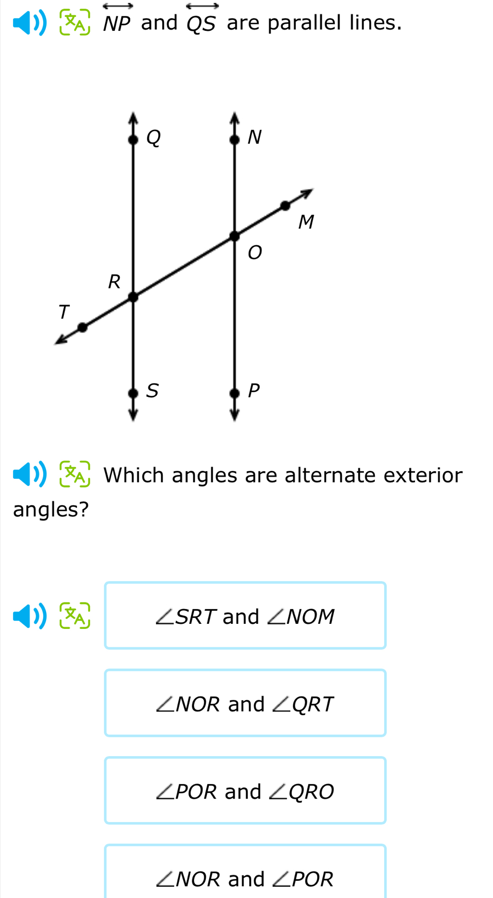 overleftrightarrow NP and overleftrightarrow QS are parallel lines.
Which angles are alternate exterior
angles?
)) and ∠ NOM
∠ SRT
∠ NOR and ∠ QRT
∠ POR and ∠ QRO
∠ NOR and ∠ POR