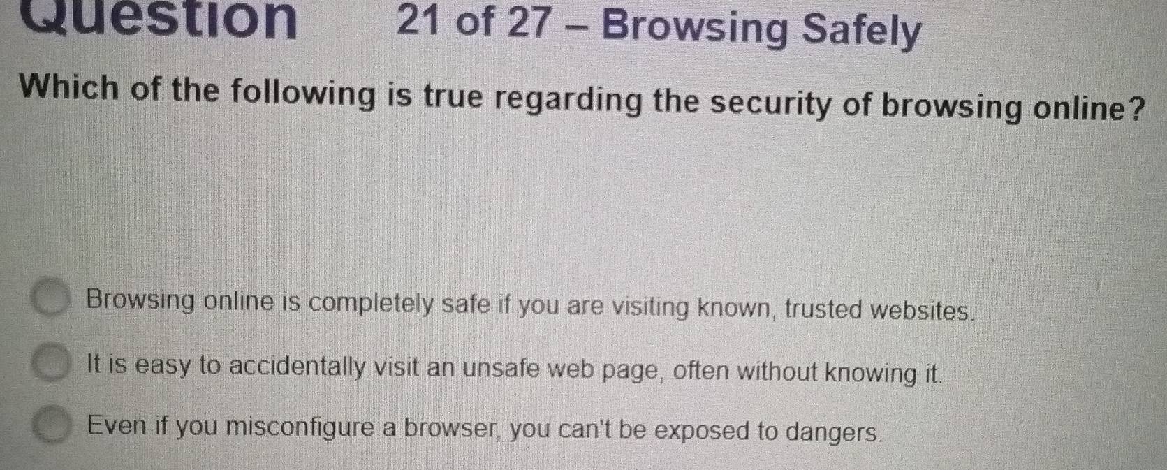 Browsing Safely
Which of the following is true regarding the security of browsing online?
Browsing online is completely safe if you are visiting known, trusted websites.
It is easy to accidentally visit an unsafe web page, often without knowing it.
Even if you misconfigure a browser, you can't be exposed to dangers.