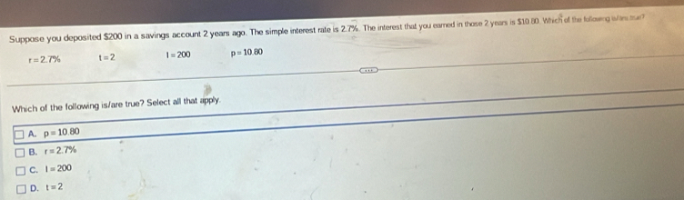 Suppose you deposited $200 in a savings account 2 years ago. The simple interest rate is 2.7%. The interest that you eared in those 2 years is $10 80. Which of the followng iim tr
r=2.7% t=2 I=200 p=10.80
Which of the following is/are true? Select all that apply.
A. p=10.80
B. r=2.7%
C. I=200
D. t=2