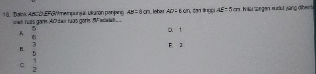 Balok ABCD.EFGHmempunyai ukuran panjang AB=8cm , lebar AD=6cm , dan tinggi AE=5cm.Nilai tangen sudut yang dibent
oleh ruas garis AD dan ruas garis BF adalah....
A.  5/6 
D. 1
B.  3/5 
E. 2
C.  1/2 