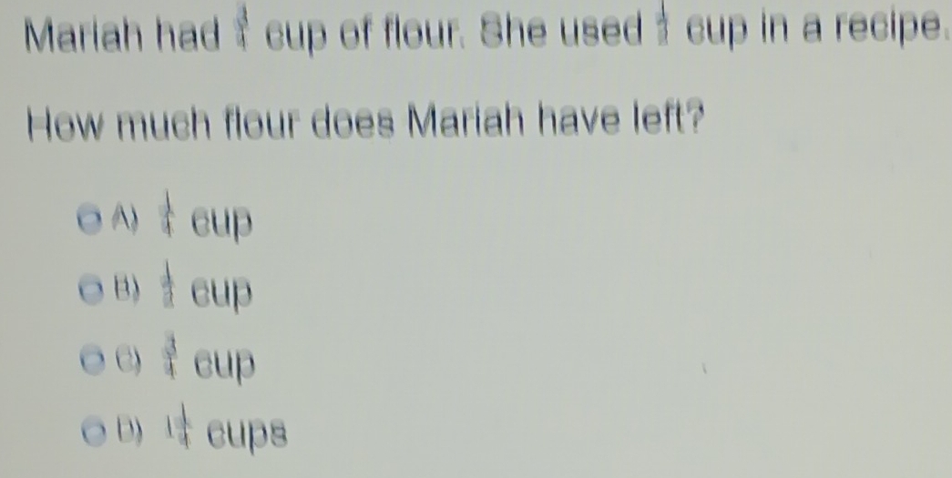 Mariah had $ cup of flour. She used cup in a recipe.
How much flour does Mariah have left?
 1/4 CU
B)  1/2 c
e)  3/4  (1)
D) 1 1/4  cups