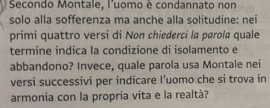 Secondo Montale, l'uomo è condannato non 
solo alla sofferenza ma anche alla solitudine: nei 
primi quattro versi di Non chiederci la parola quale 
termine indica la condizione di isolamento e 
abbandono? Invece, quale parola usa Montale nei 
versi successivi per indicare I’uomo che si trova in 
armonia con la propria vita e la realtà?