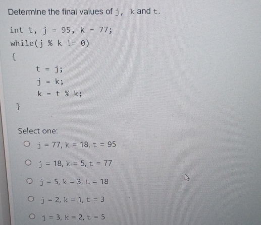 Determine the final values of j ， k and t.
int t, j=95, k=77; 
while (j% kl=0)

t=j;
j=k;
k=t% k; 
Select one:
j=77, k=18, t=95
j=18, k=5, t=77
j=5, k=3, t=18
j=2, k=1, t=3
j=3, k=2, t=5