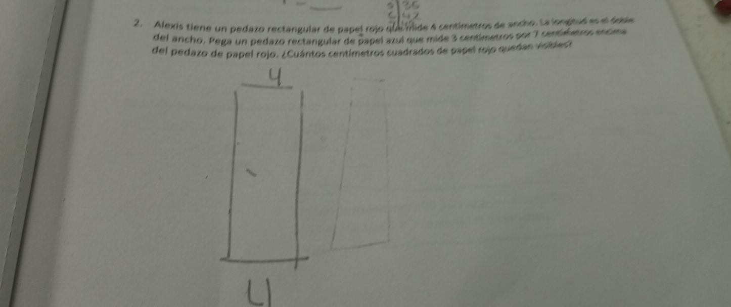 Alexis tiene un pedazo rectangular de papel rojo que mide 4 centimetros de ancho. La longituó es el dode 
del ancho. Pega un pedazo rectangular de papel azul que mide 3 centimetros por 7 centimetros encima 
del pedazo de papel rojo. ¿Cuántos centímetros cuadrados de papel rejo quedan visidies?