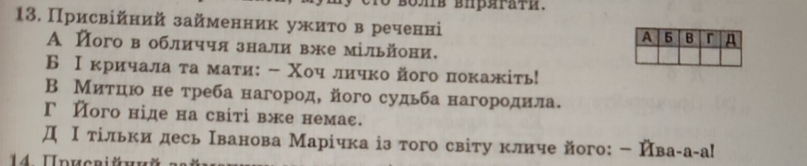 Присвійний займенник ужито в реченні
А його вобличчя знали вжемільйони.
Б Ικричала τа мати: - Χоч личко його покажіть!
В Мίиίτίηίю не треба нагород, його судьба нагородила.
Г його ніде на світівже немас.
Д Ιδтίльки десь Ιванова Марίчка із того світу кличе його:← Ивага-а!
14. Uducriüний