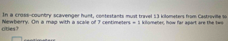 In a cross-country scavenger hunt, contestants must travel 13 kilometers from Castroville to 
Newberry. On a map with a scale of 7 centimeters =1 kilometer, how far apart are the two 
cities?