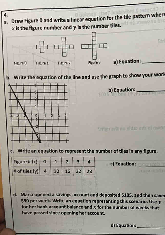 Draw Figure 0 and write a linear equation for the tile pattern where
x is the figure number and y is the number tiles. 
Figure 0 Figure 1 Figure 2 Figure 3 a) Equation:_ 
b. Write the equation of the line and use the graph to show your work 
b) Equation:_ 
Sttgis sils no elded ors at mear 
c. Write an equation to represent the number of tiles in any figure. 
c) Equation:_ 
d. Maria opened a savings account and deposited $105, and then saved
$30 per week. Write an equation representing this scenario. Use y
for her bank account balance and x for the number of weeks that 
have passed since opening her account. 
d) Equation:_