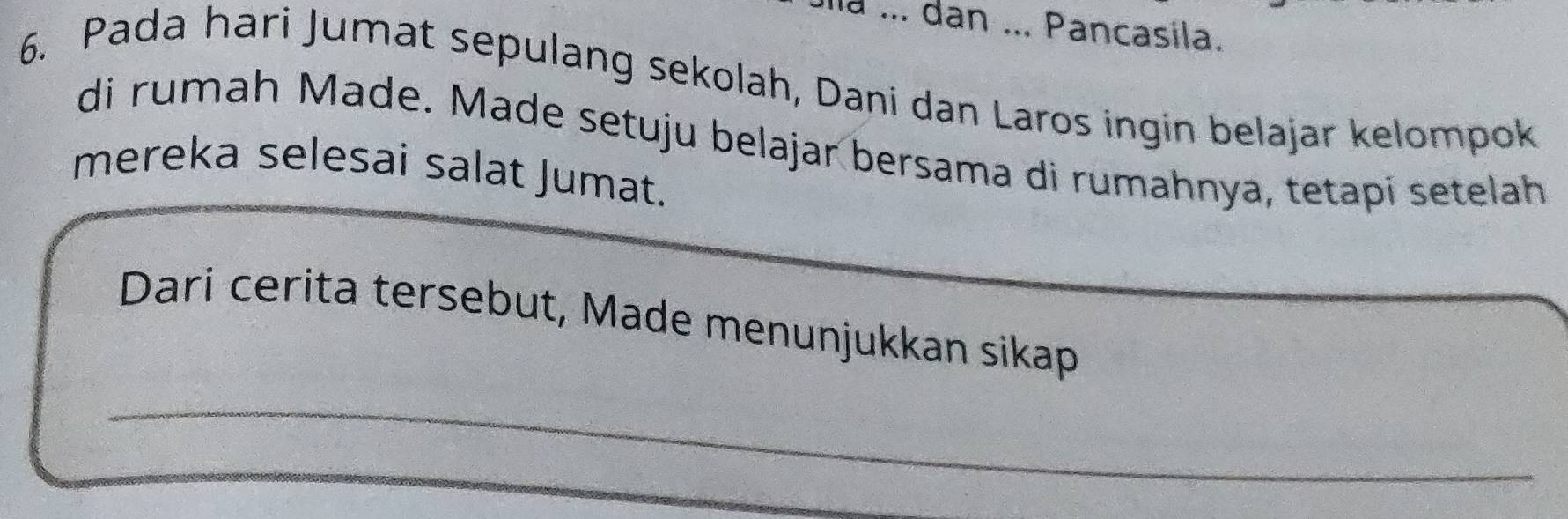 ... dan ... Pancasila. 
6. Pada hari Jumat sepulang sekolah, Dani dan Laros ingin belajar kelompok 
di rumah Made. Made setuju belajar bersama di rumahnya, tetapí setelah 
mereka selesai salat Jumat. 
Dari cerita tersebut, Made menunjukkan sikap 
_