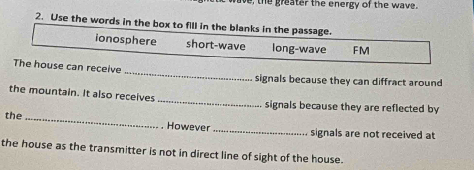 ie, the greater the energy of the wave.
2. Use the words in the box to fill in the blanks in the passage.
ionosphere short-wave long-wave FM
_
The house can receive
signals because they can diffract around
_
the mountain. It also receives
signals because they are reflected by
the_
. However_ signals are not received at
the house as the transmitter is not in direct line of sight of the house.