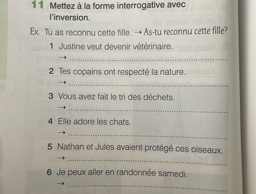 1 1 Mettez à la forme interrogative avec 
l'inversion. 
Ex. Tu as reconnu cette fille. → As-tu reconnu cette fille? 
1 Justine veut devenir vétérinaire. 
_ 
2 Tes copains ont respecté la nature. 
_ 
3 Vous avez fait le tri des déchets. 
_ 
4 Elle adore les chats. 
_ 
5 Nathan et Jules avaient protégé ces oiseaux. 
_ 
6 Je peux aller en randonnée samedi. 
_