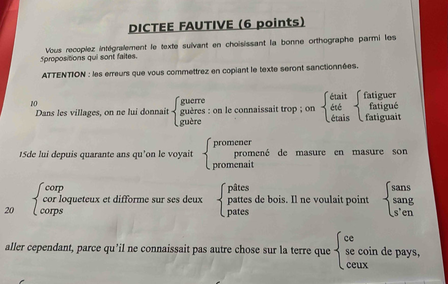 DICTEE FAUTIVE (6 points) 
Vous recopiez intégralement le texte suivant en choisissant la bonne orthographe parmi les 
Spropositions qui sont faites. 
ATTENTION : les erreurs que vous commettrez en copiant le texte seront sanctionnées. 
10 
guerre 
était fatiguer 
Dans les villages, on ne lui donnait guères : on le connaissait trop ; on été fatigué 
guère étais fatiguait 
promener 
15de lui depuis quarante ans qu’on le voyait promené de masure en masure son 
promenait 
/ corp pâtes l_1
20 Àcompfoqueteux et difforme sur ses deux 1 pattes de bois. Il ne voulait point 
pates 
aller cependant, parce qu’il ne connaissait pas autre chose sur la terre que se coin de pays, 
ceux