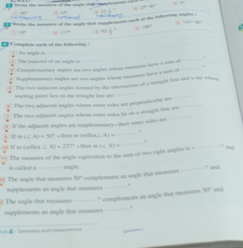 Write the measure of the angle that complements cacd a 0°
60° ∠ R^2 3 _ _ _  a 25°60°
Write the measure of the angle that supplements each of the following angles :
10° 2 117° 3 92frac 12^((circ) 4 180^circ) 8 141°60°
Complete each of the following :
① An angle is_
2 The bisector of an angle is
5 Complementary angles are two angles whose measures have a sum ol_
_
47 Supplementary angles are two angles whose measures have a sum of
5) The two adjacent angles formed by the intersection of a straight line and a ray whose
starting point lies on the straight line are 
_
@) The two adjacent angles whose outer sides are perpendicular are_
_
7 The two adjacent angles whose outer sides lie on a straight line are
# If the adjacent angles are supplementary , their outer sides are
9 lf m (∠ A)=50° s then m (refles x∠ A)=
_
t0 If m (reflex ∠ X)=237° , then m(∠ X)=
_
⑪ The measure of the angle equivalent to the sum of two right angles is i= _. and
is called a_ angle.
_* and
The angle that measures 50° complements an angle that measures
_
supplements an angle that measures and
1 The angle that measures _complements an angle that measures
30°
supplements an angle that measures _o
_
nit 4：Geometry and measurement
_