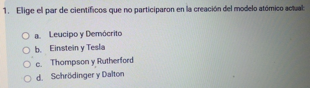 Elige el par de científicos que no participaron en la creación del modelo atómico actual:
a. Leucipo y Demócrito
b. Einstein y Tesla
c. Thompson y Rutherford
d. Schrödinger y Dalton