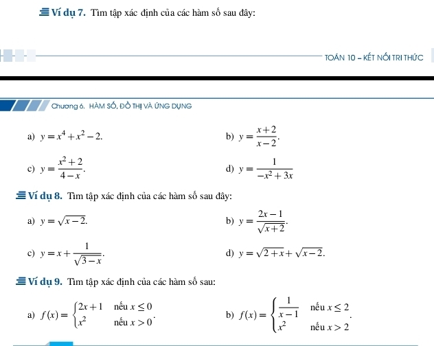 # Ví dụ 7. Tìm tập xác định của các hàm số sau đây: 
TOÁN 10 - KẾT NỐI TRI THứC 
Chương 6. HÀM Số, Đồ THị VÀ ứNG DụNG 
a) y=x^4+x^2-2. b) y= (x+2)/x-2 . 
c) y= (x^2+2)/4-x . y= 1/-x^2+3x 
d) 
# Ví dụ 8. Tìm tập xác định của các hàm số sau đây: 
a) y=sqrt(x-2). b) y= (2x-1)/sqrt(x+2) . 
c) y=x+ 1/sqrt(3-x) . 
d) y=sqrt(2+x)+sqrt(x-2). 
≡ Ví dụ 9. Tìm tập xác định của các hàm số sau: 
a) f(x)=beginarrayl 2x+1neux≤ 0 x^2neux>0endarray.. b) f(x)=beginarrayl  1/x-1 neux≤ 2 x^2neux>2endarray..