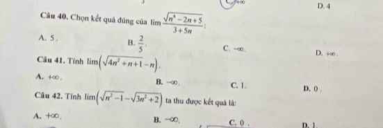 +∞
D. 4
Câu 40. Chọn kết quả đúng của lim (sqrt(n^4-2n+5))/3+5n  :
A. 5. B.  2/5 . C. -∞. D. +∞.
Câu 41. Tính limlimits (sqrt(4n^2+n+1)-n).
A. +∞ . B. -∞. C. 1. D. () .
Câu 42. Tính limlimits (sqrt(n^2-1)-sqrt(3n^2+2)) ta thu được kết quả là:
A. +∞, B. -∞, C. 0. D. 1