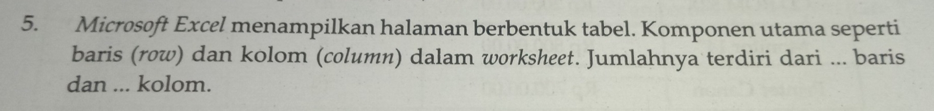 Microsoft Excel menampilkan halaman berbentuk tabel. Komponen utama seperti 
baris (row) dan kolom (column) dalam worksheet. Jumlahnya terdiri dari ... baris 
dan ... kolom.