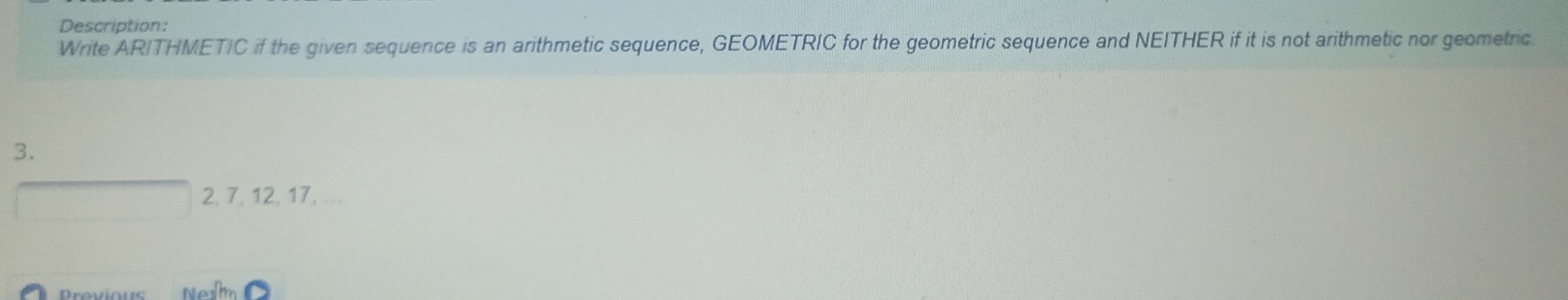 Description: 
Write ARITHMETIC if the given sequence is an arithmetic sequence, GEOMETRIC for the geometric sequence and NEITHER if it is not arithmetic nor geometric. 
3.
2, 7, 12, 17, ...
