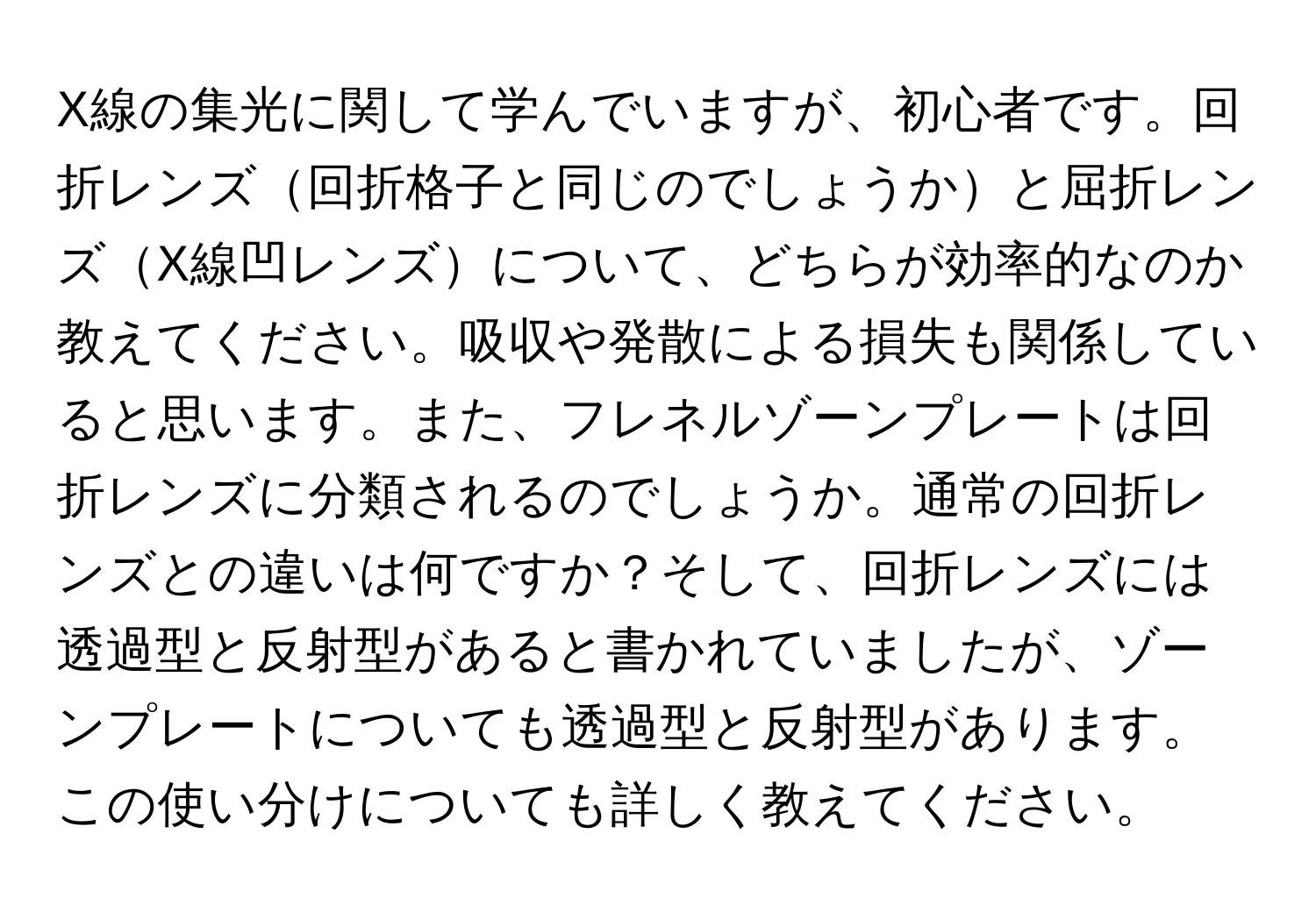 X線の集光に関して学んでいますが、初心者です。回折レンズ回折格子と同じのでしょうかと屈折レンズX線凹レンズについて、どちらが効率的なのか教えてください。吸収や発散による損失も関係していると思います。また、フレネルゾーンプレートは回折レンズに分類されるのでしょうか。通常の回折レンズとの違いは何ですか？そして、回折レンズには透過型と反射型があると書かれていましたが、ゾーンプレートについても透過型と反射型があります。この使い分けについても詳しく教えてください。