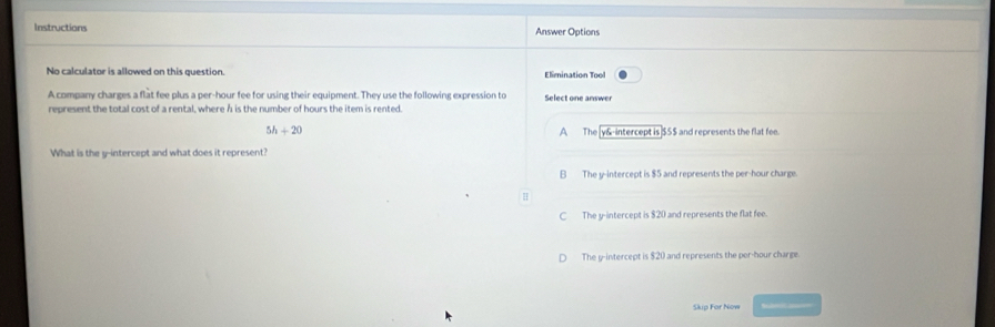 Instructions Answer Options
No calculator is allowed on this question. Elimination Tool
A company charges a flat fee plus a per-hour fee for using their equipment. They use the following expression to Select one answer
represent the total cost of a rental, where h is the number of hours the item is rented.
5h+20 The [ y &-intercept is] $5$ and represents the flat fee.
A
What is the y-intercept and what does it represent?
B The y-intercept is $5 and represents the per-hour charge.
C The y-intercept is $20 and represents the flat fee.
The y-intercept is $20 and represents the per-hour charge.
Skip For Now Sube a=