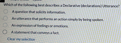 Which of the following best describes a Declarative (declarations) Utterance?
A question that solicits information.
An utterance that performs an action simply by being spoken.
An expression of feelings or emotions.
A statement that conveys a fact.
Clear my selection