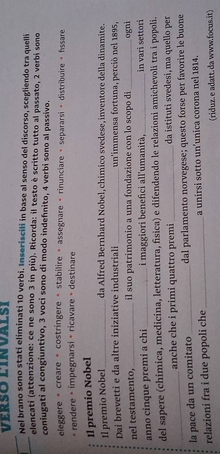 Verso línvalsI 
Nel brano sono stati eliminati 10 verbi. Inseriscili in base al senso del discorso, scegliendo tra quelli 
elencati (attenzione: ce ne sono 3 in più). Ricorda: il testo è scritto tutto al passato, 2 verbi sono 
coniugati al congiuntivo, 3 voci sono di modo indefnito, 4 verbi sono al passivo. 
eleggere * creare « costringere • stabilire • assegnare « rinunciare « separarsi « distribuire » fssare 
rendere • ímpegnarsi • ricavare • destinare 
Il premio Nobel 
Il premio Nobel _da Alfred Bernhard Nobel, chimico svedese, inventore della dinamite. 
Dai brevetti e da altre iniziative industriali _un'immensa fortuna, perciò nel 1895, 
nel testamento,_ il suo patrimonio a una fondazione con lo scopo di _ogni 
anno cinque premi a chi _i maggiori benefici all'umanità, _in vari settori 
del sapere (chimica, medicina, letteratura, fisica) e difendendo le relazioni amichevoli tra i popoli. 
_ 
anche che i primi quattro premi _da istituti svedesi, ma quello per 
la pace da un comitato _dal parlamento norvegese; questo forse per favorire le buone 
relazioni fra i due popoli che _a unirsi sotto un’unica corona nel 1814. 
(riduz. e adatt. da www.focus.it)