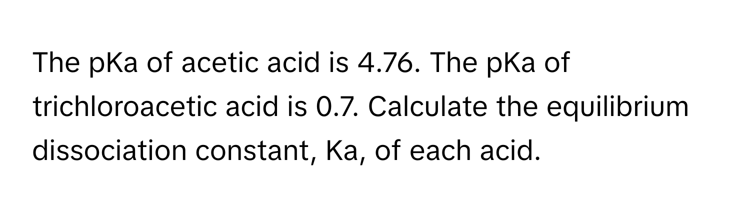 The pKa of acetic acid is 4.76. The pKa of trichloroacetic acid is 0.7. Calculate the equilibrium dissociation constant, Ka, of each acid.