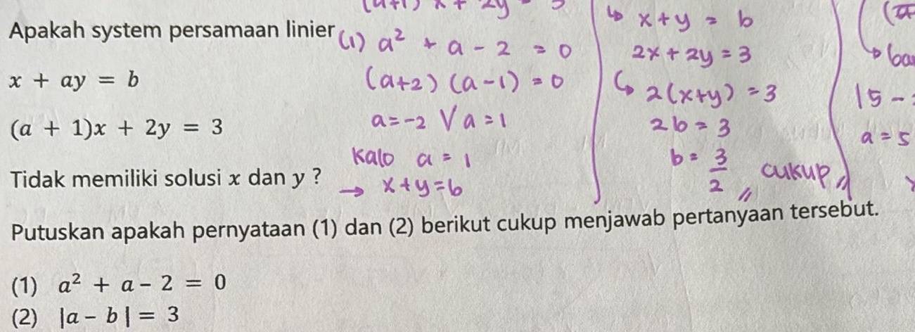 Apakah system persamaan linier
x+ay=b
(a+1)x+2y=3
Tidak memiliki solusi x dan y ? 
Putuskan apakah pernyataan (1) dan (2) berikut cukup menjawab pertanyaan tersebut. 
(1) a^2+a-2=0
(2) |a-b|=3