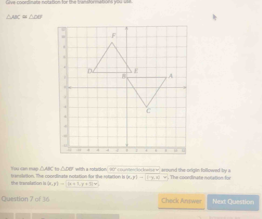 Give coordinate notation for the transformations you use.
△ ABC≌ △ DEF
You can map △ ABC to △ DEF with a rotation 90° counterclockwise≌ around the origin followed by a 
translation. The coordinate notation for the rotation is (x,y)to (-y,x). The coordinate notation for 
the translation is (x,y)to (x+1,y+5)vee
Question 7 of 36 Check Answer Next Question